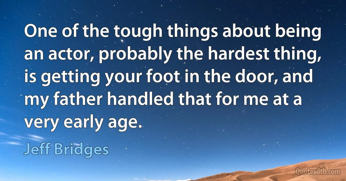 One of the tough things about being an actor, probably the hardest thing, is getting your foot in the door, and my father handled that for me at a very early age. (Jeff Bridges)