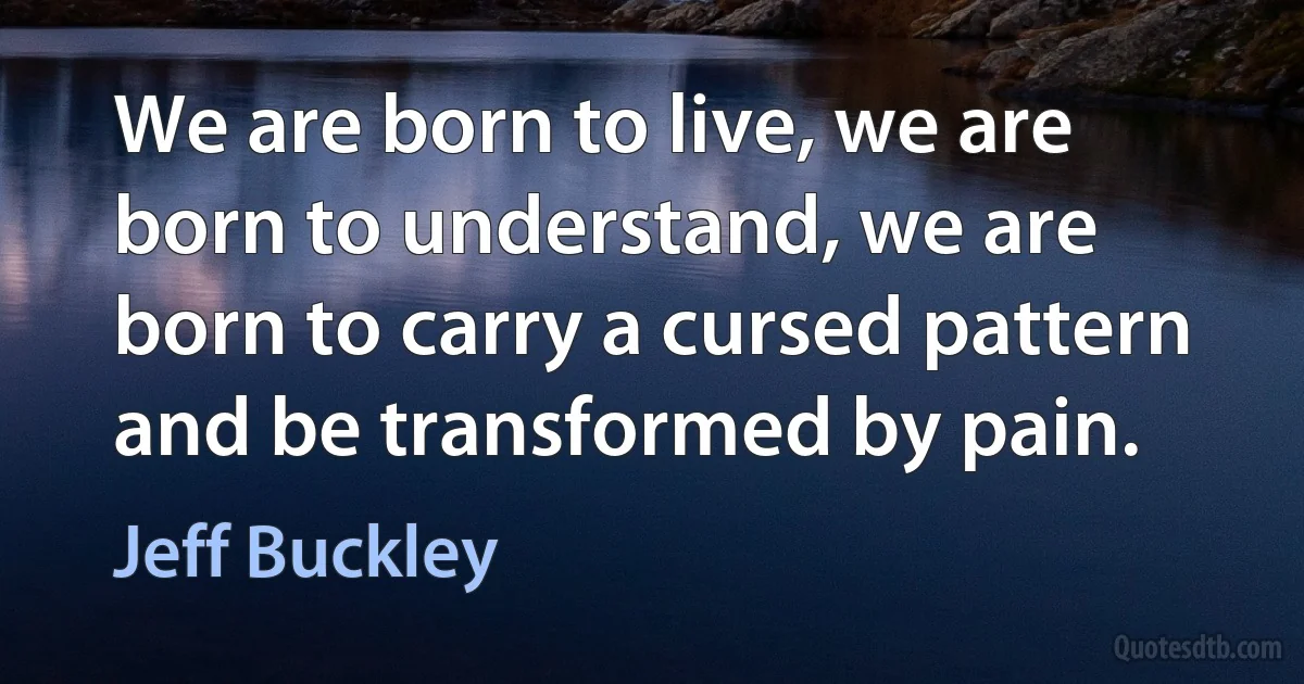 We are born to live, we are born to understand, we are born to carry a cursed pattern and be transformed by pain. (Jeff Buckley)