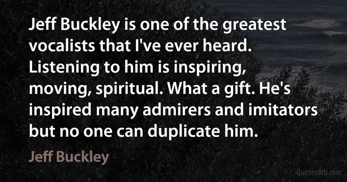 Jeff Buckley is one of the greatest vocalists that I've ever heard. Listening to him is inspiring, moving, spiritual. What a gift. He's inspired many admirers and imitators but no one can duplicate him. (Jeff Buckley)