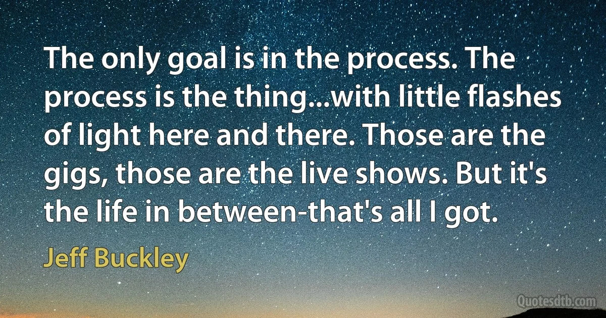 The only goal is in the process. The process is the thing...with little flashes of light here and there. Those are the gigs, those are the live shows. But it's the life in between-that's all I got. (Jeff Buckley)