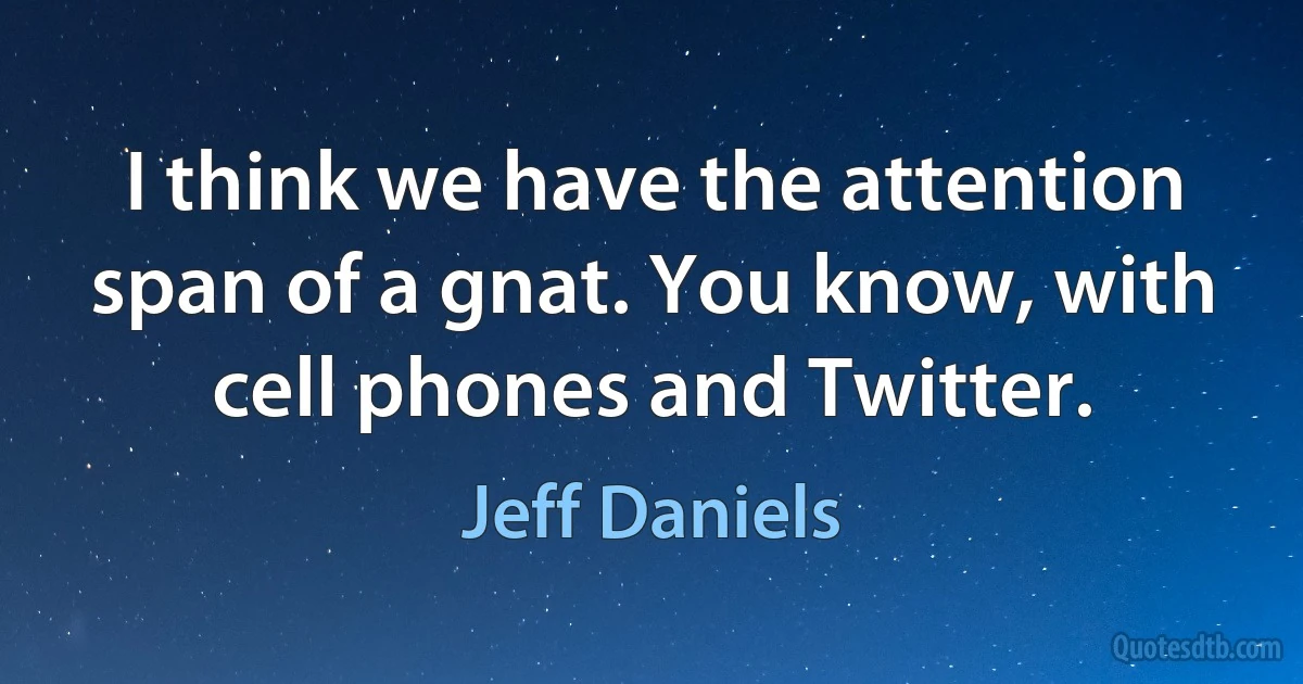 I think we have the attention span of a gnat. You know, with cell phones and Twitter. (Jeff Daniels)