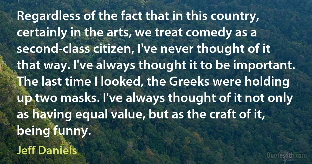 Regardless of the fact that in this country, certainly in the arts, we treat comedy as a second-class citizen, I've never thought of it that way. I've always thought it to be important. The last time I looked, the Greeks were holding up two masks. I've always thought of it not only as having equal value, but as the craft of it, being funny. (Jeff Daniels)