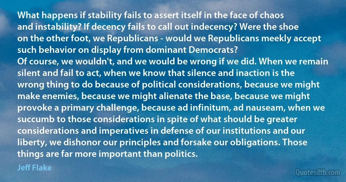 What happens if stability fails to assert itself in the face of chaos and instability? If decency fails to call out indecency? Were the shoe on the other foot, we Republicans - would we Republicans meekly accept such behavior on display from dominant Democrats?
Of course, we wouldn't, and we would be wrong if we did. When we remain silent and fail to act, when we know that silence and inaction is the wrong thing to do because of political considerations, because we might make enemies, because we might alienate the base, because we might provoke a primary challenge, because ad infinitum, ad nauseam, when we succumb to those considerations in spite of what should be greater considerations and imperatives in defense of our institutions and our liberty, we dishonor our principles and forsake our obligations. Those things are far more important than politics. (Jeff Flake)