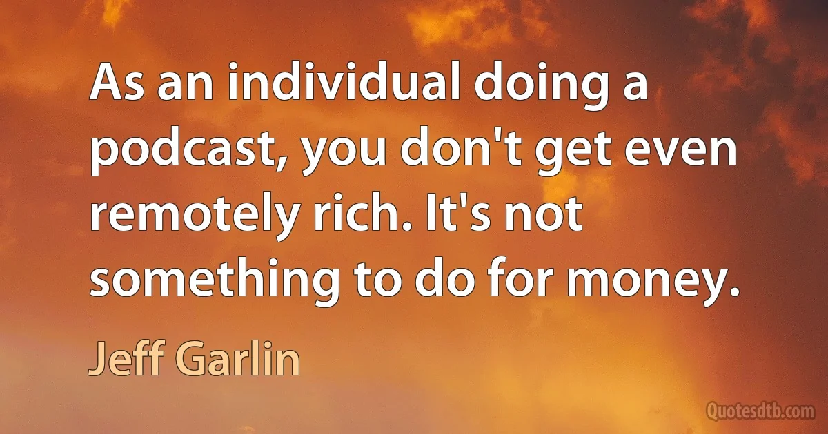 As an individual doing a podcast, you don't get even remotely rich. It's not something to do for money. (Jeff Garlin)