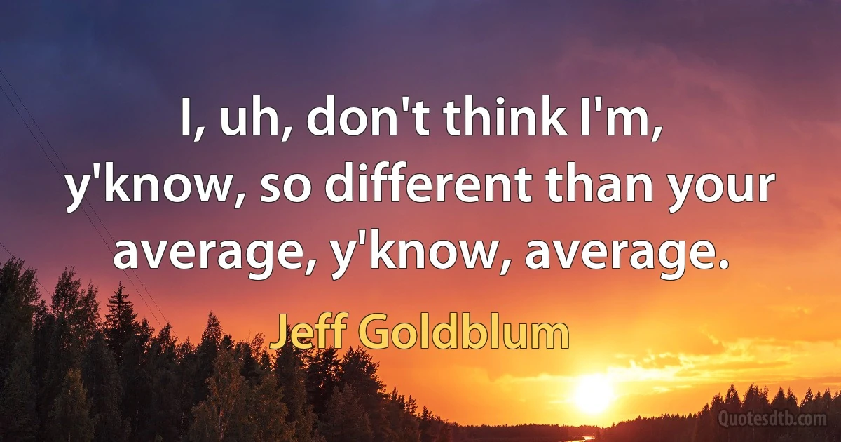 I, uh, don't think I'm, y'know, so different than your average, y'know, average. (Jeff Goldblum)