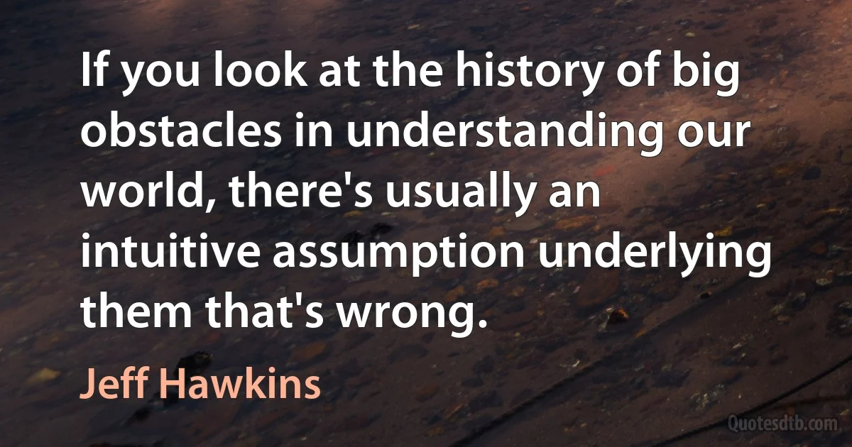 If you look at the history of big obstacles in understanding our world, there's usually an intuitive assumption underlying them that's wrong. (Jeff Hawkins)