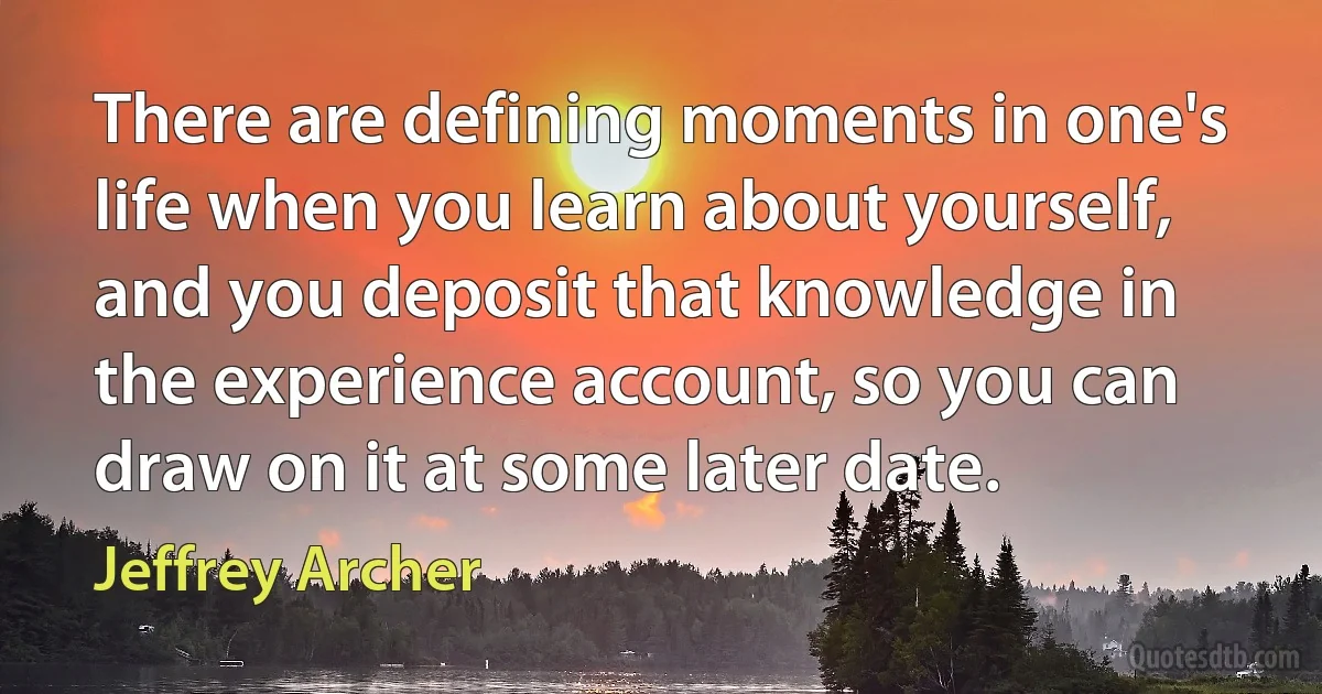 There are defining moments in one's life when you learn about yourself, and you deposit that knowledge in the experience account, so you can draw on it at some later date. (Jeffrey Archer)