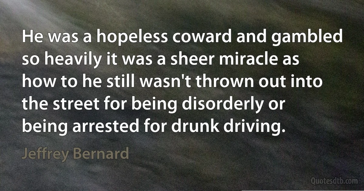 He was a hopeless coward and gambled so heavily it was a sheer miracle as how to he still wasn't thrown out into the street for being disorderly or being arrested for drunk driving. (Jeffrey Bernard)