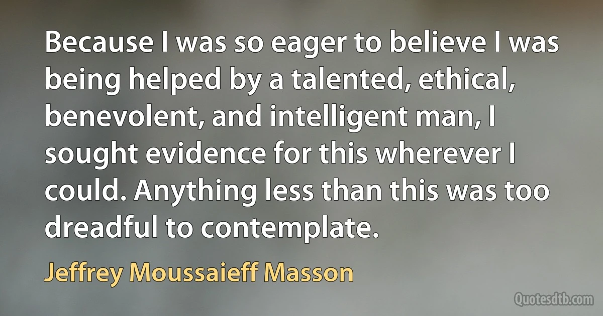 Because I was so eager to believe I was being helped by a talented, ethical, benevolent, and intelligent man, I sought evidence for this wherever I could. Anything less than this was too dreadful to contemplate. (Jeffrey Moussaieff Masson)