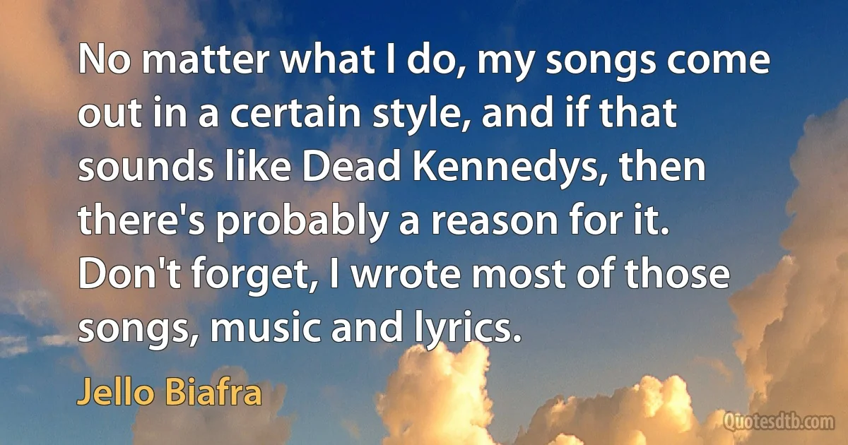 No matter what I do, my songs come out in a certain style, and if that sounds like Dead Kennedys, then there's probably a reason for it. Don't forget, I wrote most of those songs, music and lyrics. (Jello Biafra)