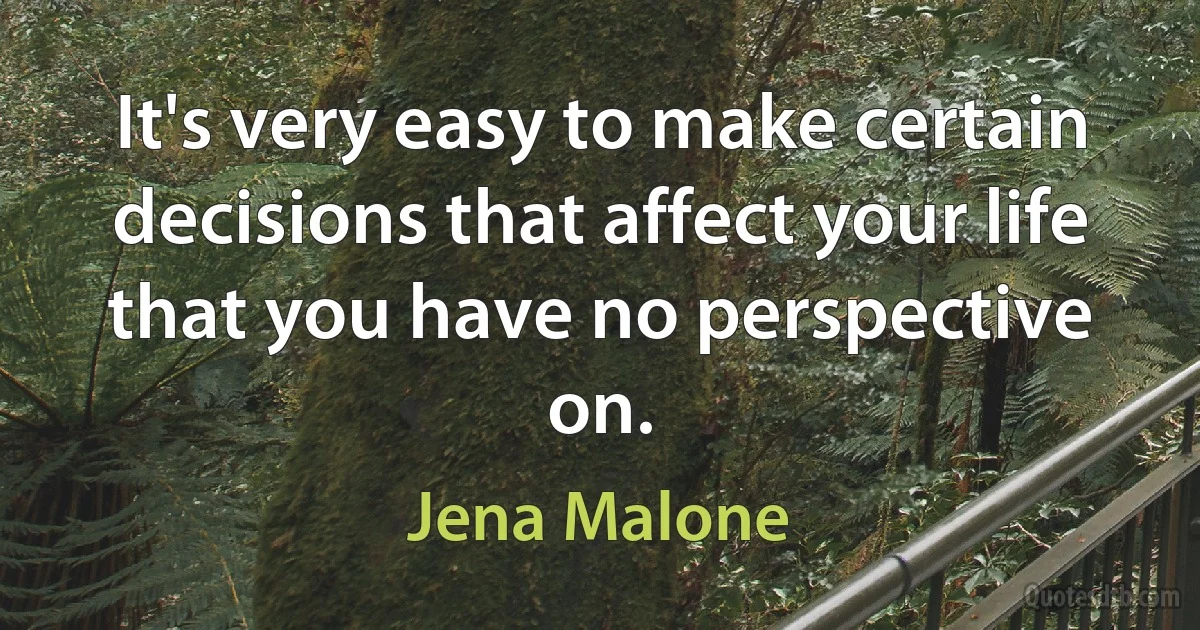 It's very easy to make certain decisions that affect your life that you have no perspective on. (Jena Malone)