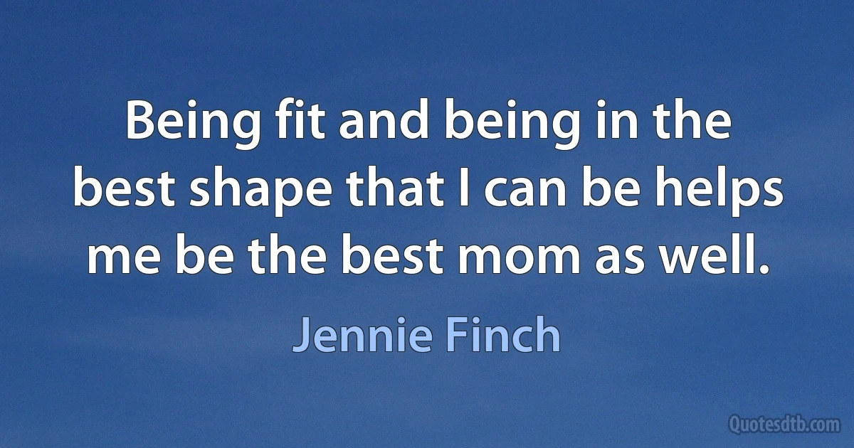 Being fit and being in the best shape that I can be helps me be the best mom as well. (Jennie Finch)