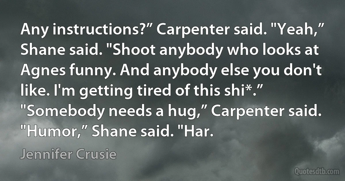 Any instructions?” Carpenter said. "Yeah,” Shane said. "Shoot anybody who looks at Agnes funny. And anybody else you don't like. I'm getting tired of this shi*.” "Somebody needs a hug,” Carpenter said. "Humor,” Shane said. "Har. (Jennifer Crusie)