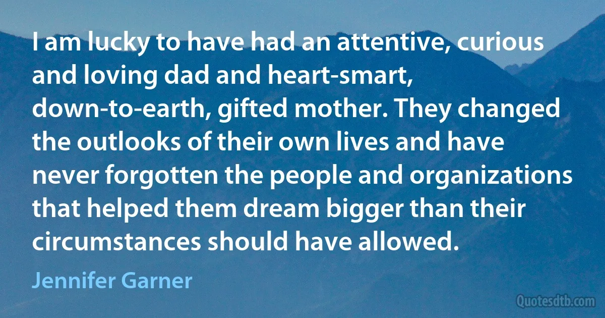 I am lucky to have had an attentive, curious and loving dad and heart-smart, down-to-earth, gifted mother. They changed the outlooks of their own lives and have never forgotten the people and organizations that helped them dream bigger than their circumstances should have allowed. (Jennifer Garner)