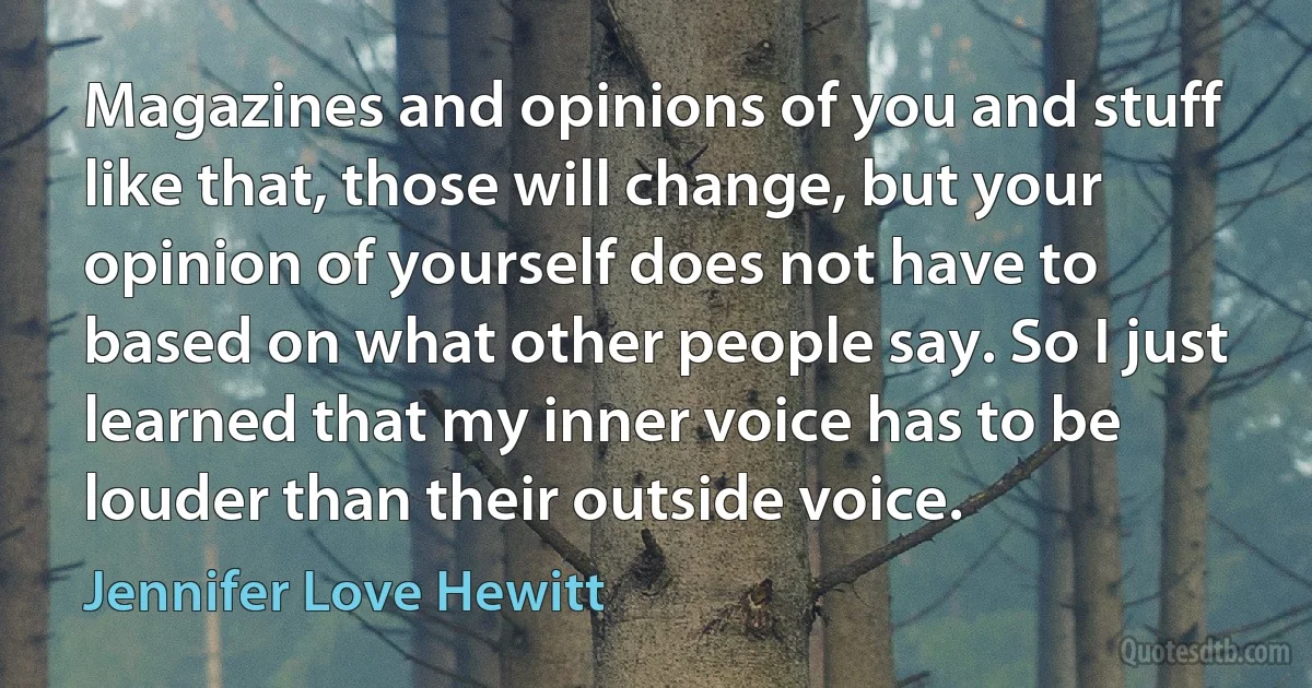 Magazines and opinions of you and stuff like that, those will change, but your opinion of yourself does not have to based on what other people say. So I just learned that my inner voice has to be louder than their outside voice. (Jennifer Love Hewitt)