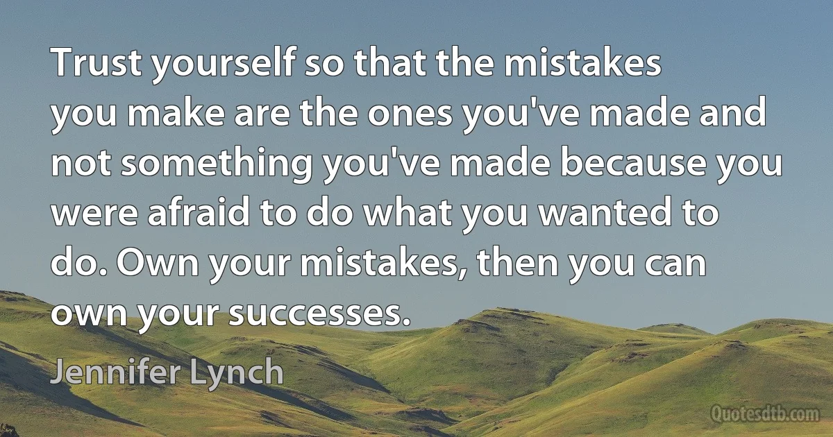 Trust yourself so that the mistakes you make are the ones you've made and not something you've made because you were afraid to do what you wanted to do. Own your mistakes, then you can own your successes. (Jennifer Lynch)