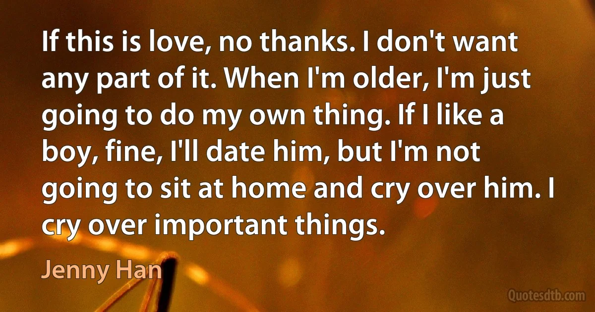 If this is love, no thanks. I don't want any part of it. When I'm older, I'm just going to do my own thing. If I like a boy, fine, I'll date him, but I'm not going to sit at home and cry over him. I cry over important things. (Jenny Han)