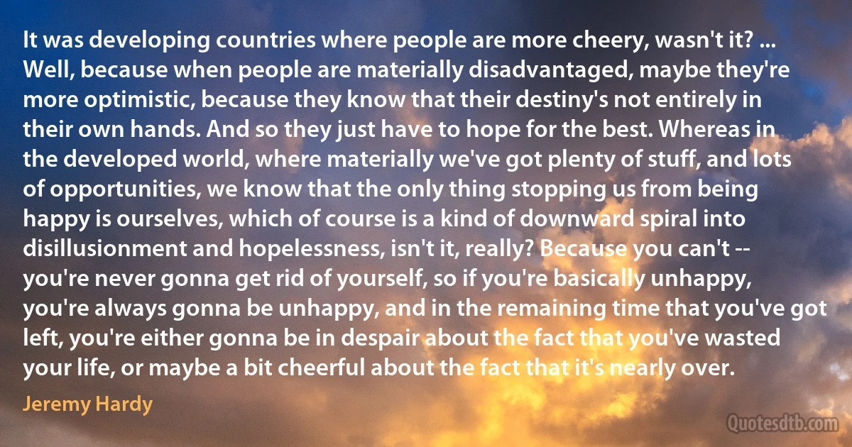 It was developing countries where people are more cheery, wasn't it? ... Well, because when people are materially disadvantaged, maybe they're more optimistic, because they know that their destiny's not entirely in their own hands. And so they just have to hope for the best. Whereas in the developed world, where materially we've got plenty of stuff, and lots of opportunities, we know that the only thing stopping us from being happy is ourselves, which of course is a kind of downward spiral into disillusionment and hopelessness, isn't it, really? Because you can't -- you're never gonna get rid of yourself, so if you're basically unhappy, you're always gonna be unhappy, and in the remaining time that you've got left, you're either gonna be in despair about the fact that you've wasted your life, or maybe a bit cheerful about the fact that it's nearly over. (Jeremy Hardy)