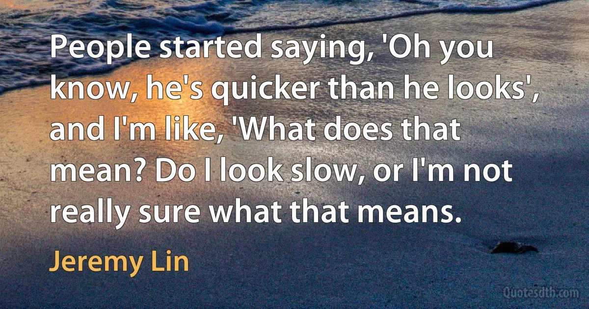 People started saying, 'Oh you know, he's quicker than he looks', and I'm like, 'What does that mean? Do I look slow, or I'm not really sure what that means. (Jeremy Lin)