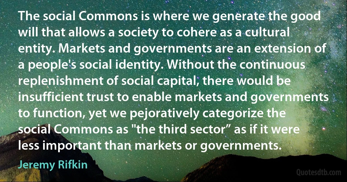 The social Commons is where we generate the good will that allows a society to cohere as a cultural entity. Markets and governments are an extension of a people's social identity. Without the continuous replenishment of social capital, there would be insufficient trust to enable markets and governments to function, yet we pejoratively categorize the social Commons as "the third sector” as if it were less important than markets or governments. (Jeremy Rifkin)