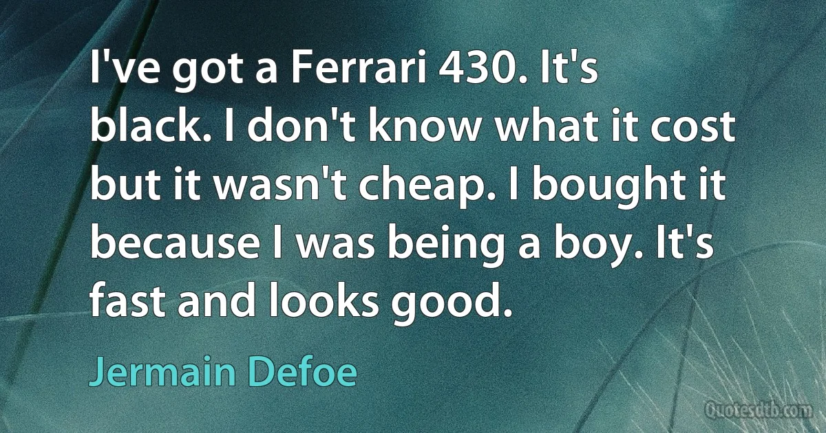 I've got a Ferrari 430. It's black. I don't know what it cost but it wasn't cheap. I bought it because I was being a boy. It's fast and looks good. (Jermain Defoe)