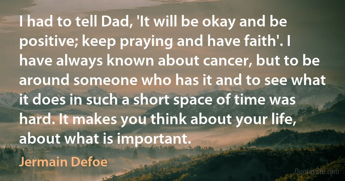 I had to tell Dad, 'It will be okay and be positive; keep praying and have faith'. I have always known about cancer, but to be around someone who has it and to see what it does in such a short space of time was hard. It makes you think about your life, about what is important. (Jermain Defoe)