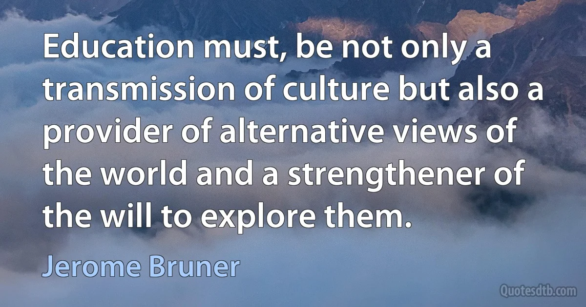 Education must, be not only a transmission of culture but also a provider of alternative views of the world and a strengthener of the will to explore them. (Jerome Bruner)