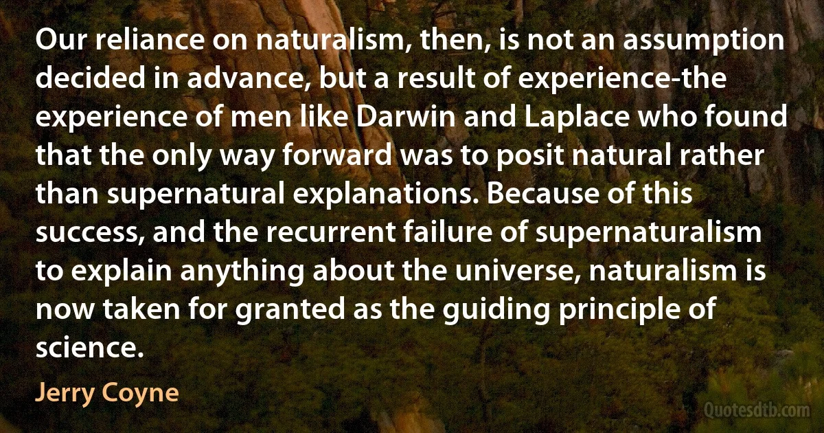 Our reliance on naturalism, then, is not an assumption decided in advance, but a result of experience-the experience of men like Darwin and Laplace who found that the only way forward was to posit natural rather than supernatural explanations. Because of this success, and the recurrent failure of supernaturalism to explain anything about the universe, naturalism is now taken for granted as the guiding principle of science. (Jerry Coyne)