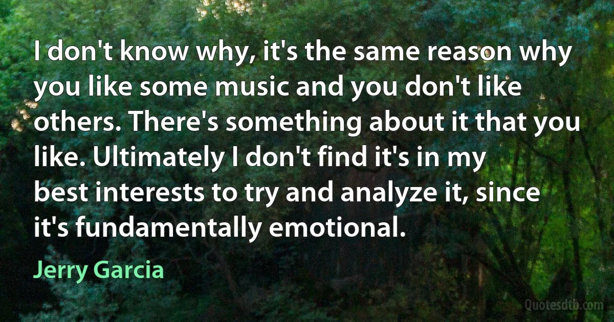 I don't know why, it's the same reason why you like some music and you don't like others. There's something about it that you like. Ultimately I don't find it's in my best interests to try and analyze it, since it's fundamentally emotional. (Jerry Garcia)