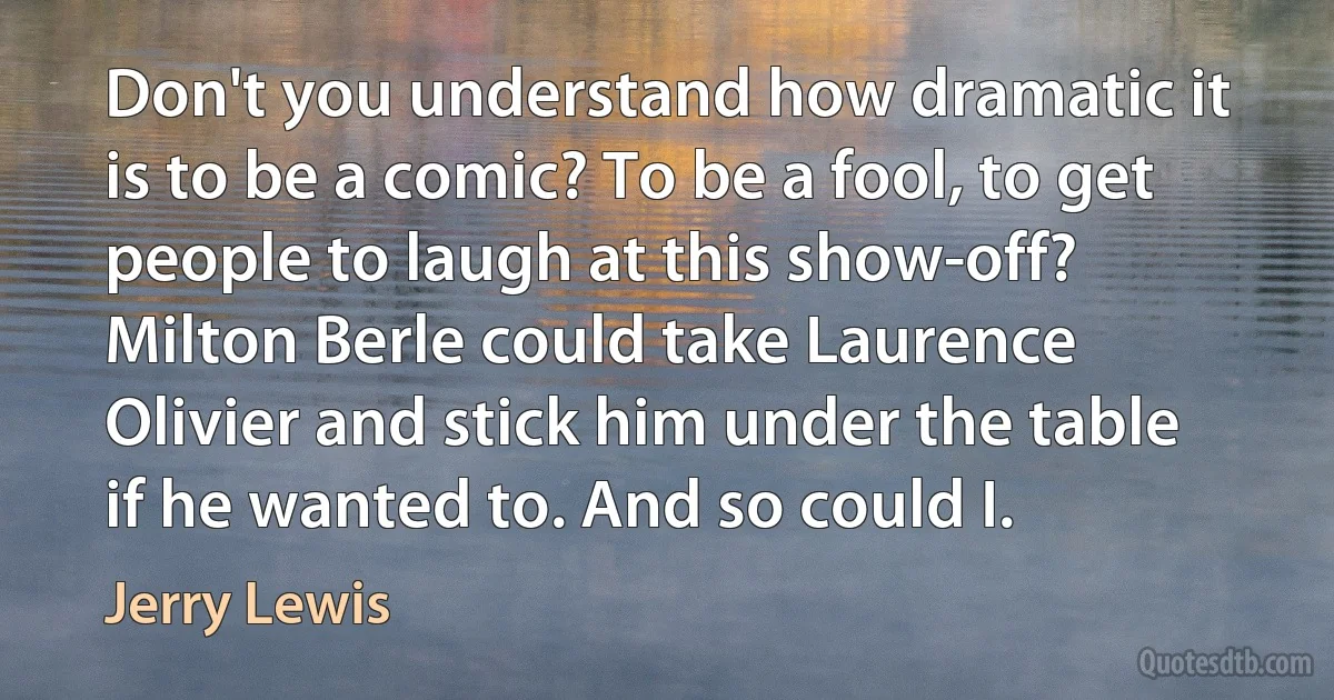 Don't you understand how dramatic it is to be a comic? To be a fool, to get people to laugh at this show-off? Milton Berle could take Laurence Olivier and stick him under the table if he wanted to. And so could I. (Jerry Lewis)