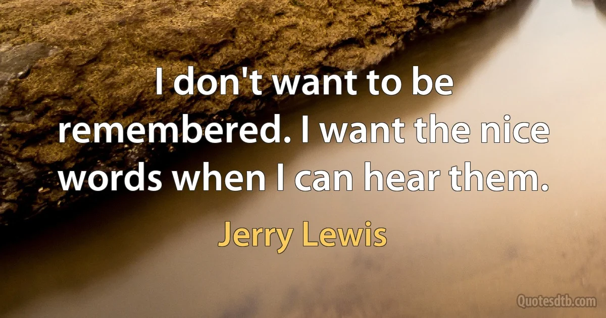 I don't want to be remembered. I want the nice words when I can hear them. (Jerry Lewis)