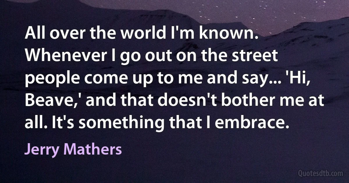 All over the world I'm known. Whenever I go out on the street people come up to me and say... 'Hi, Beave,' and that doesn't bother me at all. It's something that I embrace. (Jerry Mathers)