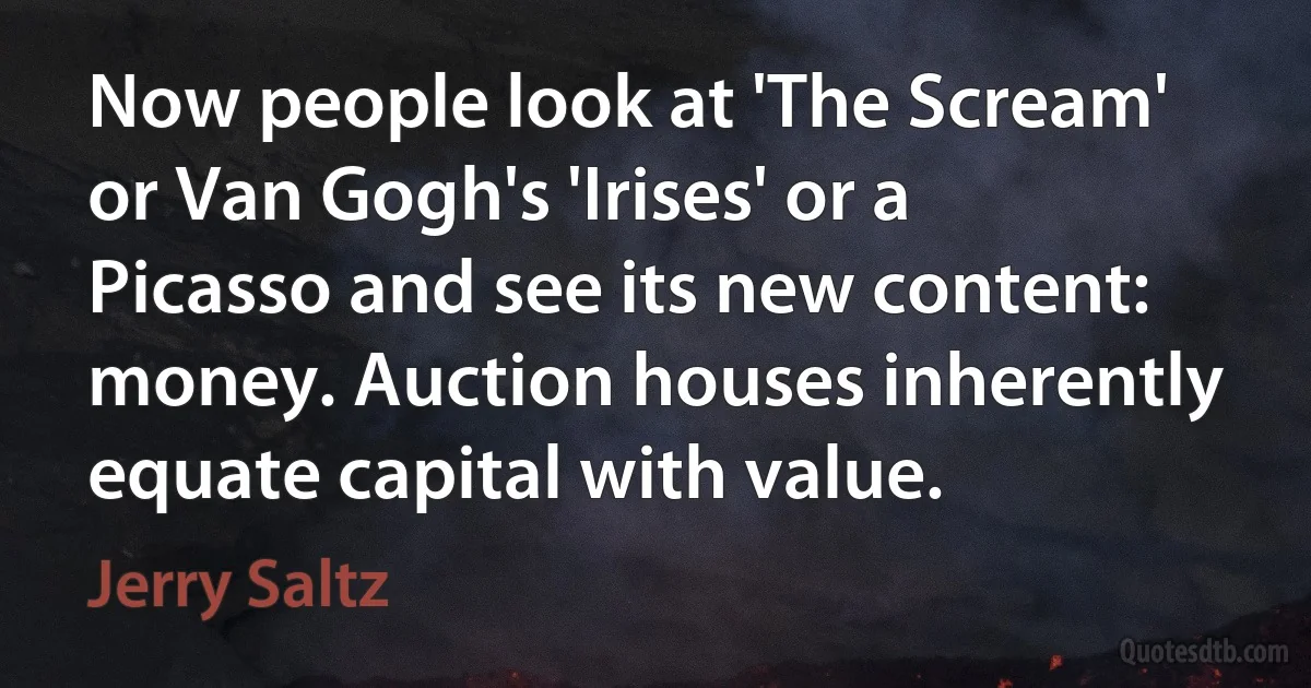 Now people look at 'The Scream' or Van Gogh's 'Irises' or a Picasso and see its new content: money. Auction houses inherently equate capital with value. (Jerry Saltz)