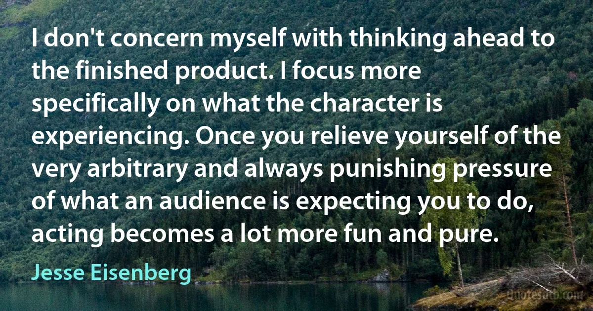 I don't concern myself with thinking ahead to the finished product. I focus more specifically on what the character is experiencing. Once you relieve yourself of the very arbitrary and always punishing pressure of what an audience is expecting you to do, acting becomes a lot more fun and pure. (Jesse Eisenberg)