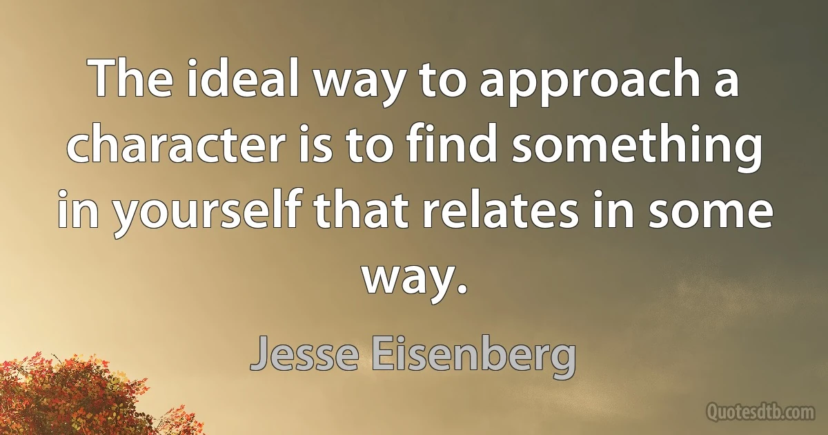 The ideal way to approach a character is to find something in yourself that relates in some way. (Jesse Eisenberg)