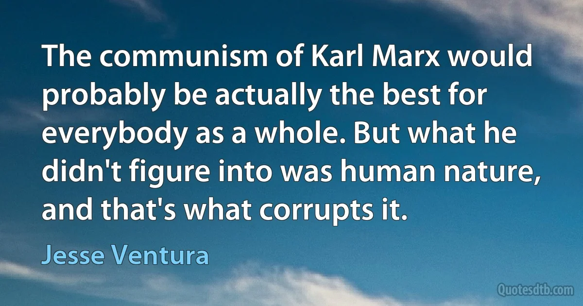 The communism of Karl Marx would probably be actually the best for everybody as a whole. But what he didn't figure into was human nature, and that's what corrupts it. (Jesse Ventura)