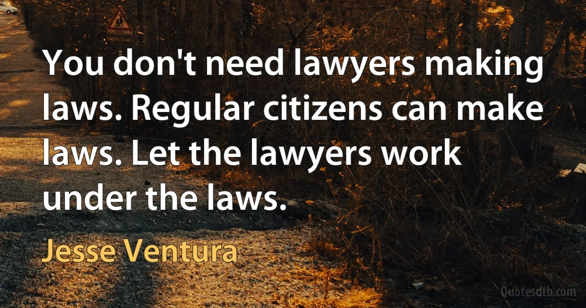 You don't need lawyers making laws. Regular citizens can make laws. Let the lawyers work under the laws. (Jesse Ventura)