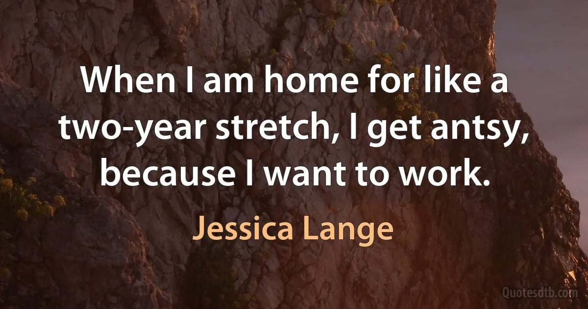 When I am home for like a two-year stretch, I get antsy, because I want to work. (Jessica Lange)