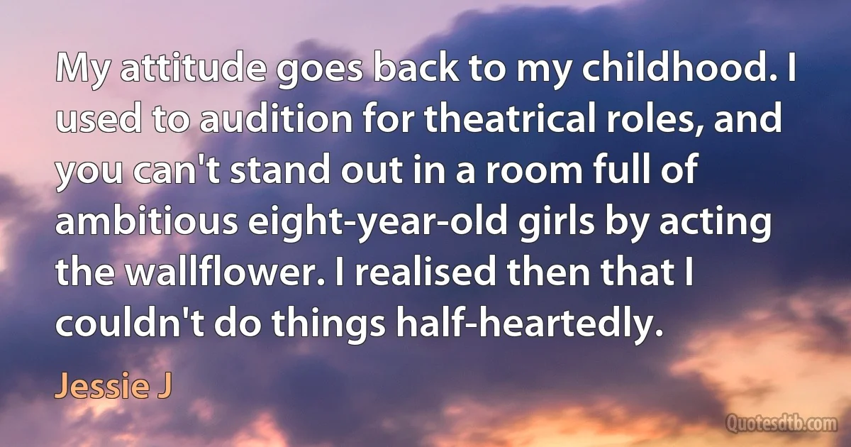 My attitude goes back to my childhood. I used to audition for theatrical roles, and you can't stand out in a room full of ambitious eight-year-old girls by acting the wallflower. I realised then that I couldn't do things half-heartedly. (Jessie J)