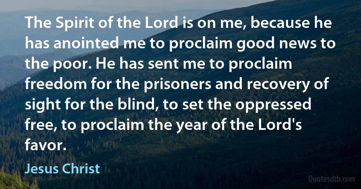 The Spirit of the Lord is on me, because he has anointed me to proclaim good news to the poor. He has sent me to proclaim freedom for the prisoners and recovery of sight for the blind, to set the oppressed free, to proclaim the year of the Lord's favor. (Jesus Christ)