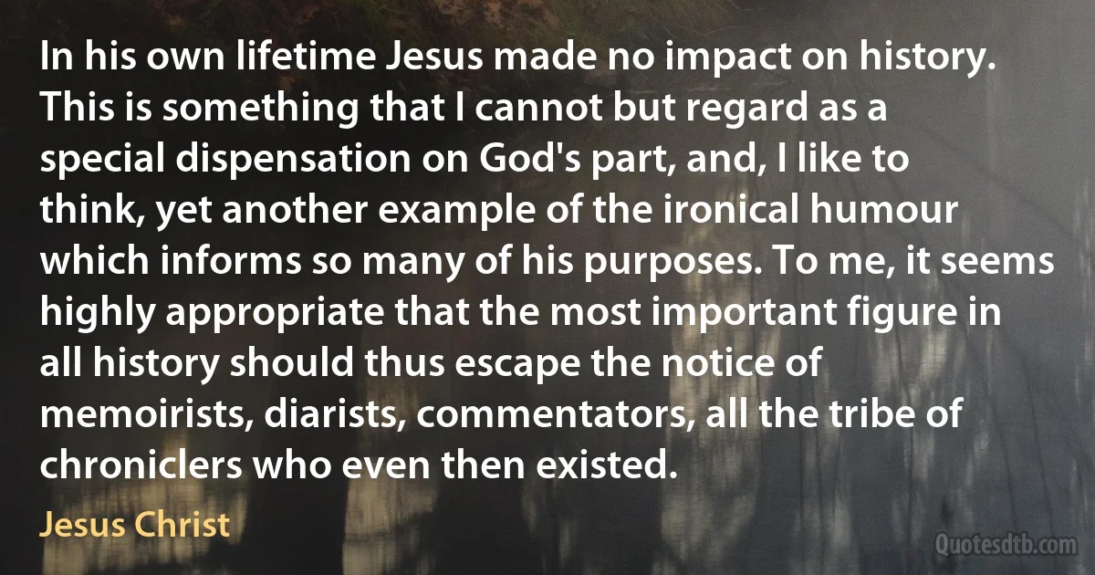 In his own lifetime Jesus made no impact on history. This is something that I cannot but regard as a special dispensation on God's part, and, I like to think, yet another example of the ironical humour which informs so many of his purposes. To me, it seems highly appropriate that the most important figure in all history should thus escape the notice of memoirists, diarists, commentators, all the tribe of chroniclers who even then existed. (Jesus Christ)