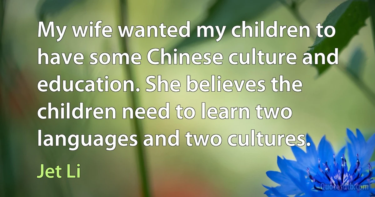 My wife wanted my children to have some Chinese culture and education. She believes the children need to learn two languages and two cultures. (Jet Li)