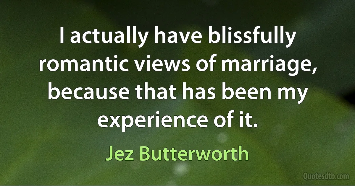 I actually have blissfully romantic views of marriage, because that has been my experience of it. (Jez Butterworth)