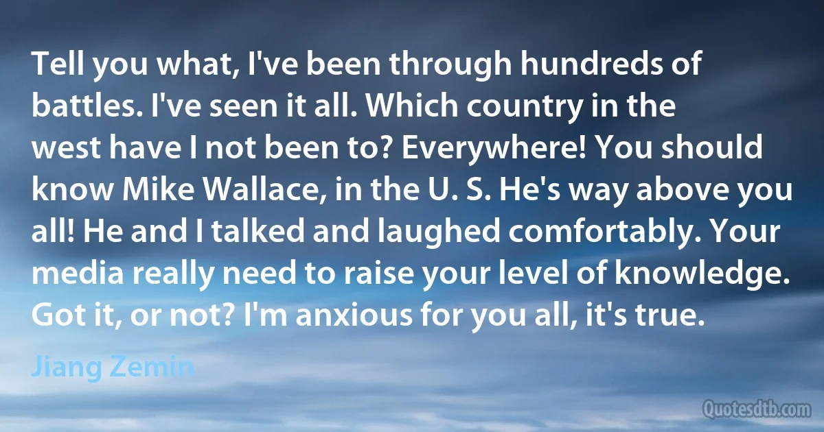 Tell you what, I've been through hundreds of battles. I've seen it all. Which country in the west have I not been to? Everywhere! You should know Mike Wallace, in the U. S. He's way above you all! He and I talked and laughed comfortably. Your media really need to raise your level of knowledge. Got it, or not? I'm anxious for you all, it's true. (Jiang Zemin)