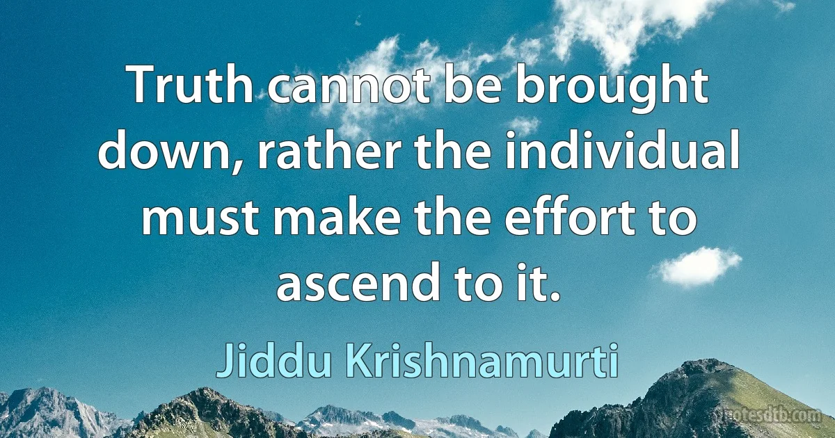 Truth cannot be brought down, rather the individual must make the effort to ascend to it. (Jiddu Krishnamurti)