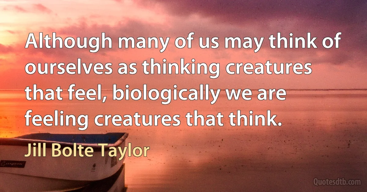 Although many of us may think of ourselves as thinking creatures that feel, biologically we are feeling creatures that think. (Jill Bolte Taylor)