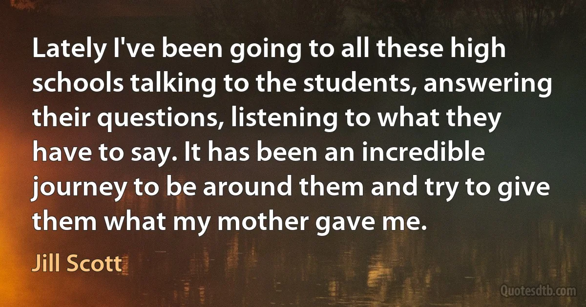 Lately I've been going to all these high schools talking to the students, answering their questions, listening to what they have to say. It has been an incredible journey to be around them and try to give them what my mother gave me. (Jill Scott)