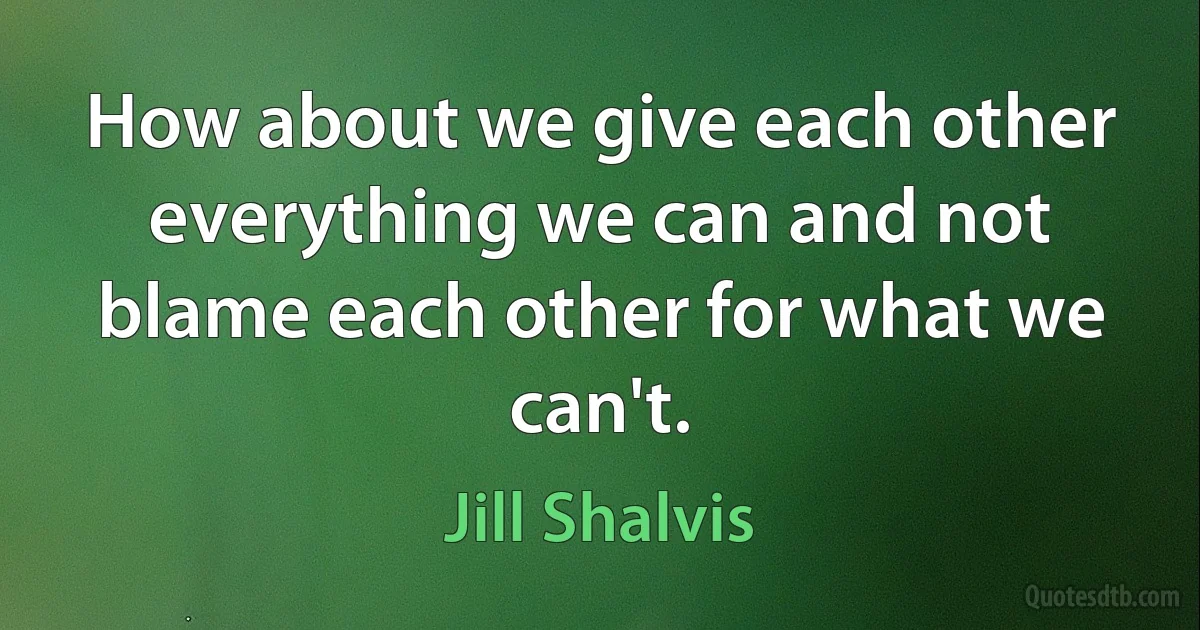 How about we give each other everything we can and not blame each other for what we can't. (Jill Shalvis)