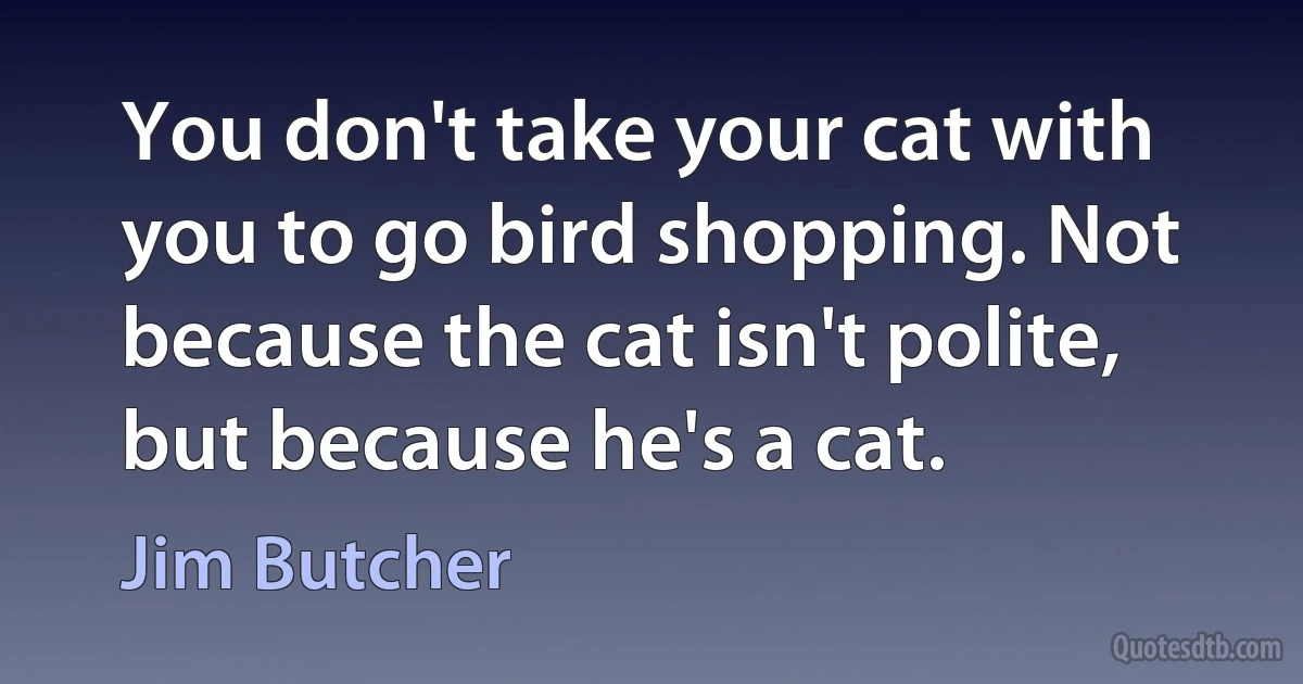 You don't take your cat with you to go bird shopping. Not because the cat isn't polite, but because he's a cat. (Jim Butcher)