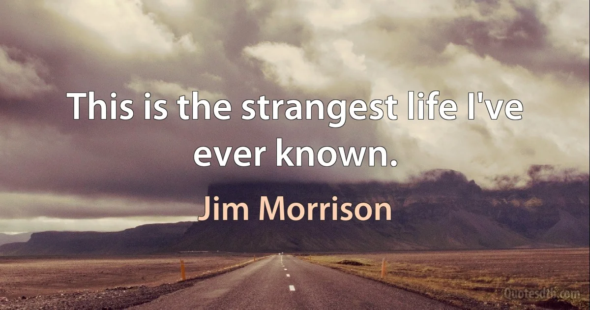 This is the strangest life I've ever known. (Jim Morrison)